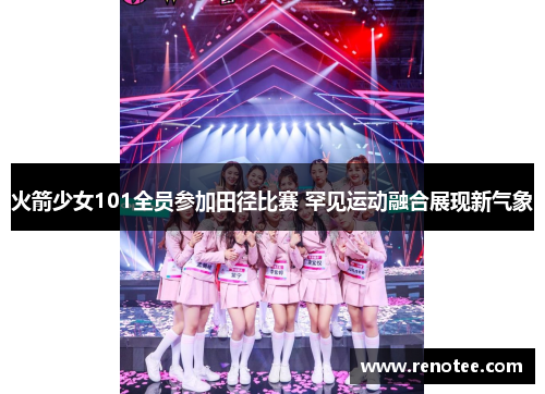 火箭少女101全员参加田径比赛 罕见运动融合展现新气象