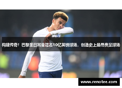 构建传奇！巴黎圣日耳曼冠名10亿英镑球场，创造史上最昂贵足球场