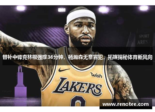 替补中锋克林根强撑36分钟，杨瀚森无意冒犯，拓媒揭秘体育新风向